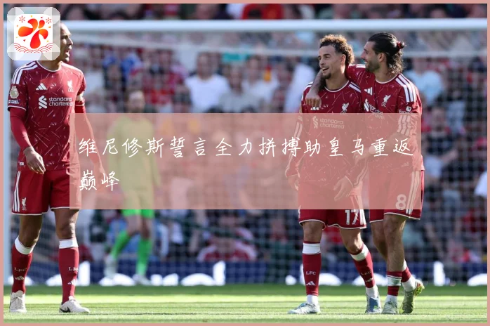 维尼修斯誓言全力拼搏助皇马重返巅峰