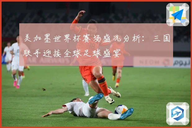 美加墨世界杯赛场盛况分析：三国联手迎接全球足球盛宴