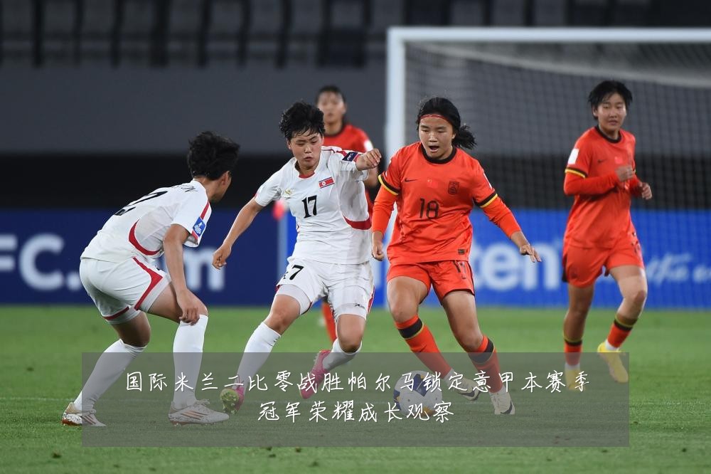 国际米兰二比零战胜帕尔马锁定意甲本赛季冠军荣耀成长观察